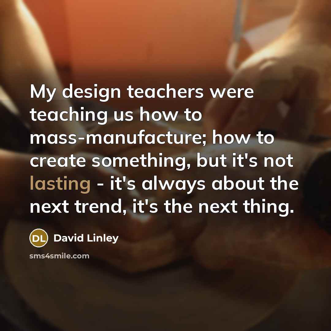 “My design teachers were teaching us how to mass-manufacture; how to create something, but it's not lasting - it's always about the next trend, it's the next thing.” quote by David Linley