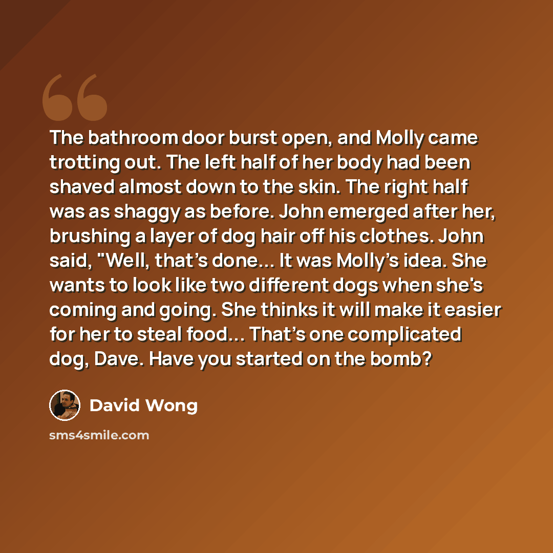 “The bathroom door burst open, and Molly came trotting out. The left half of her body had been shaved almost down to the skin. The right half was as shaggy as before. John emerged after her, brushing a layer of dog hair off his clothes. John said, "Well, that's done... It was Molly's idea. She…” quote by David Wong