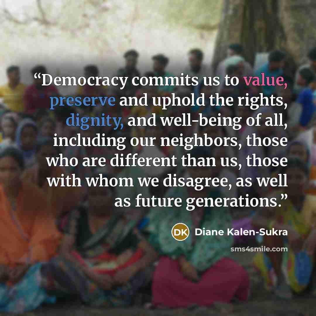 “Democracy commits us to value, preserve and uphold the rights, dignity, and well-being of all, including our neighbors, those who are different than us, those with whom we disagree, as well as future generations.” quote by Diane Kalen-Sukra