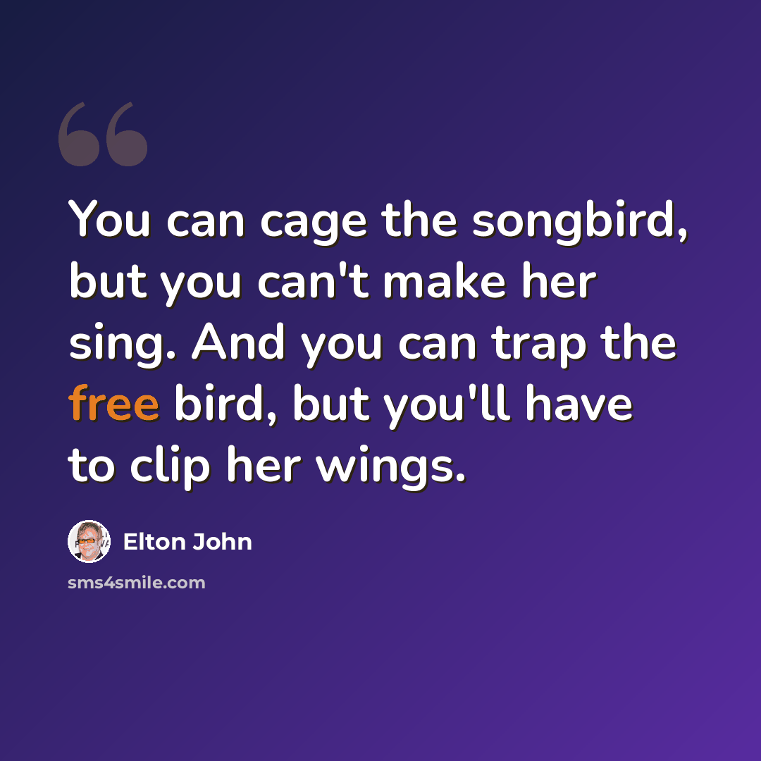 “You can cage the songbird, but you can't make her sing. And you can trap the free bird, but you'll have to clip her wings.” quote by Elton John