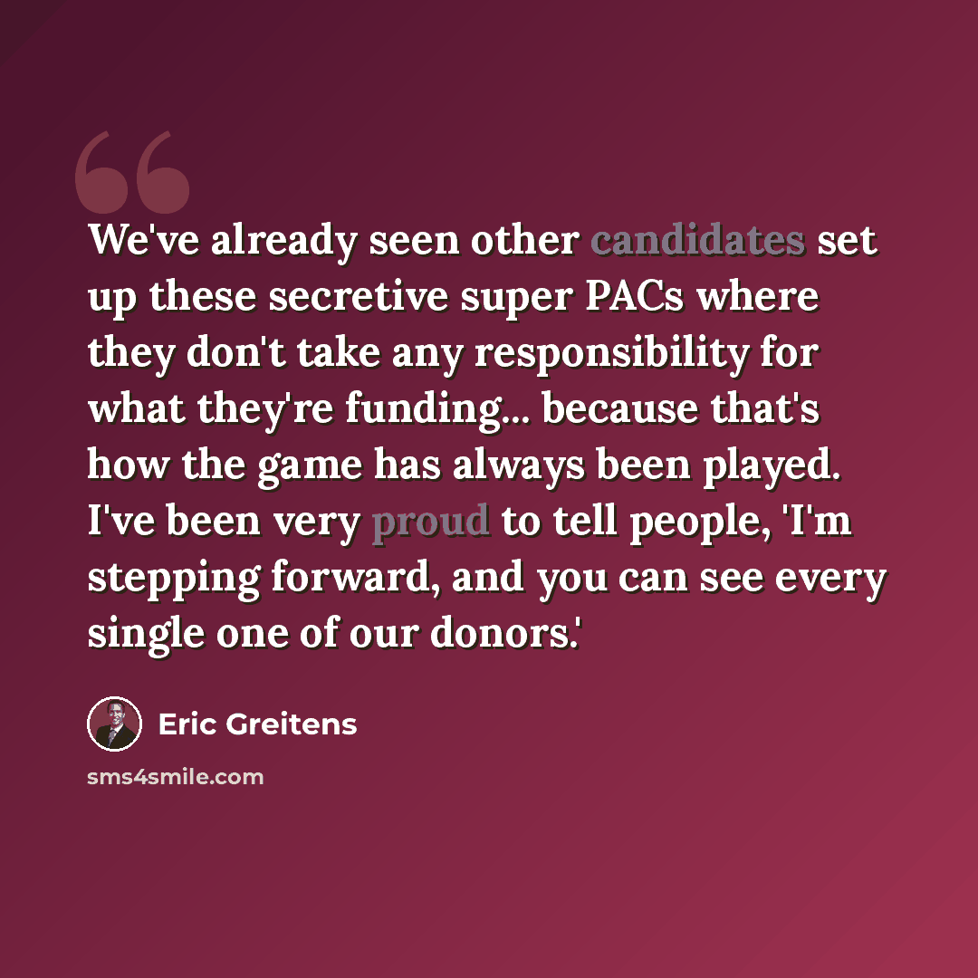 “We've already seen other candidates set up these secretive super PACs where they don't take any responsibility for what they're funding... because that's how the game has always been played. I've been very proud to tell people, 'I'm stepping forward, and you can see every single one of our donors.'” quote by Eric Greitens