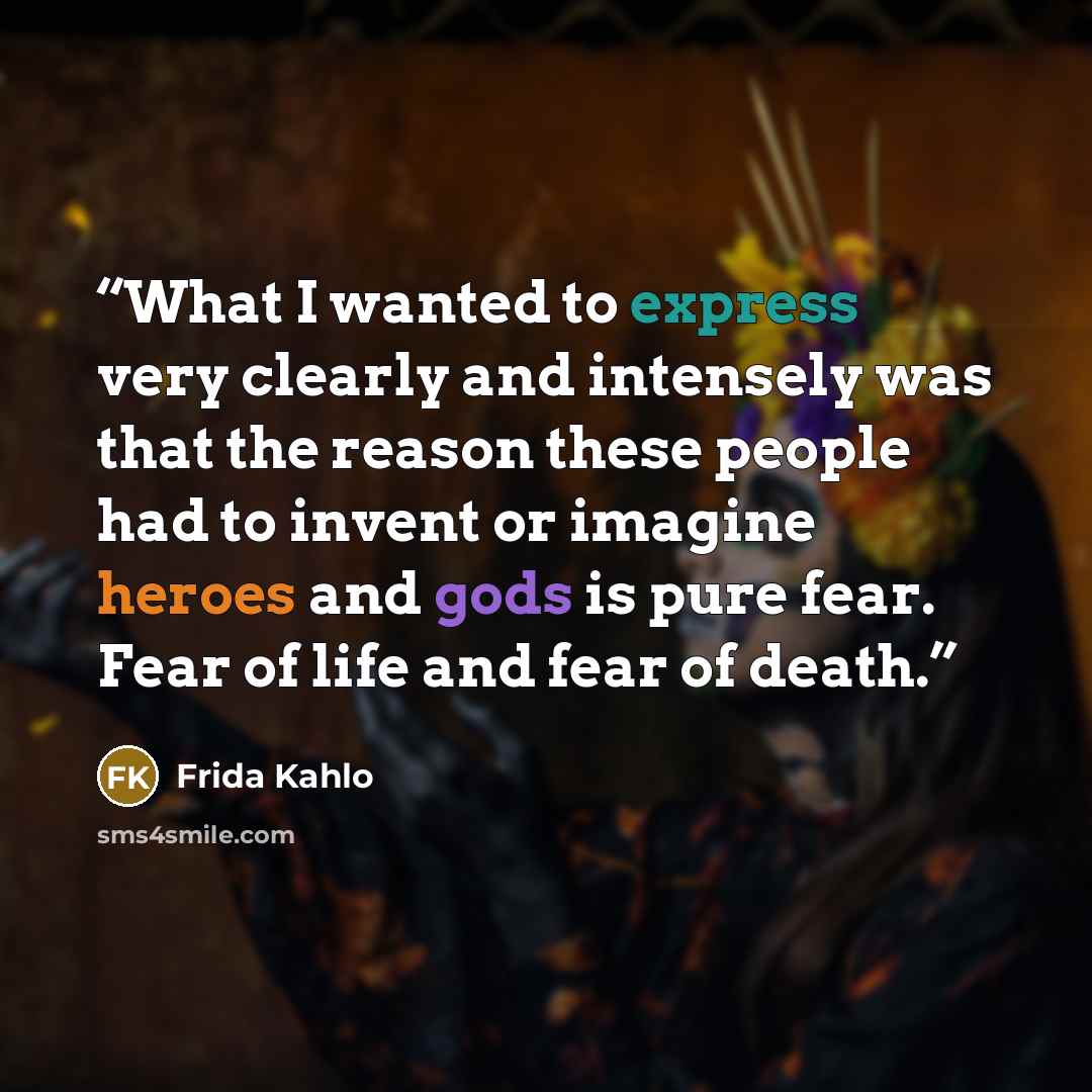 “What I wanted to express very clearly and intensely was that the reason these people had to invent or imagine heroes and gods is pure fear. Fear of life and fear of death.” quote by Frida Kahlo