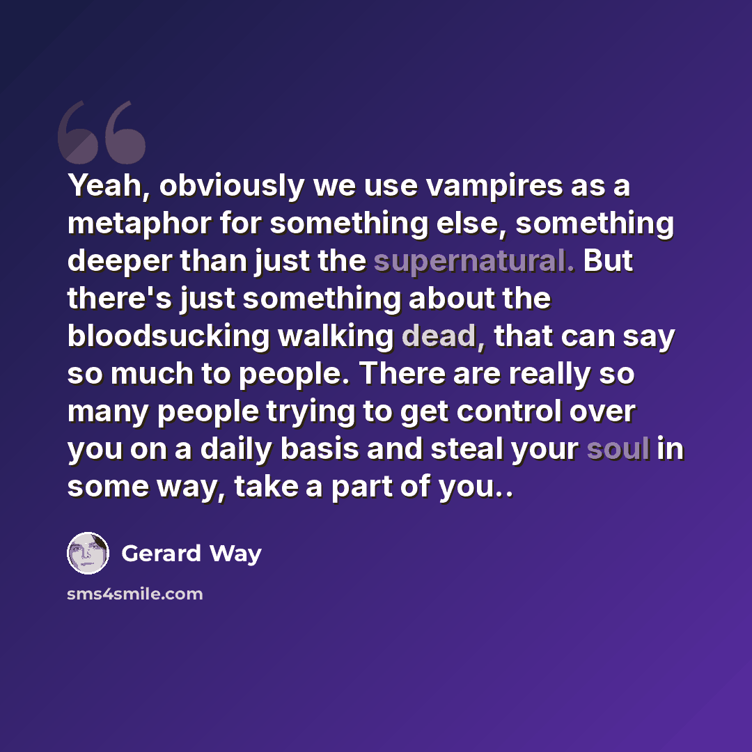 “Yeah, obviously we use vampires as a metaphor for something else, something deeper than just the supernatural. But there's just something about the bloodsucking walking dead, that can say so much to people. There are really so many people trying to get control over you on a daily basis and steal…” quote by Gerard Way