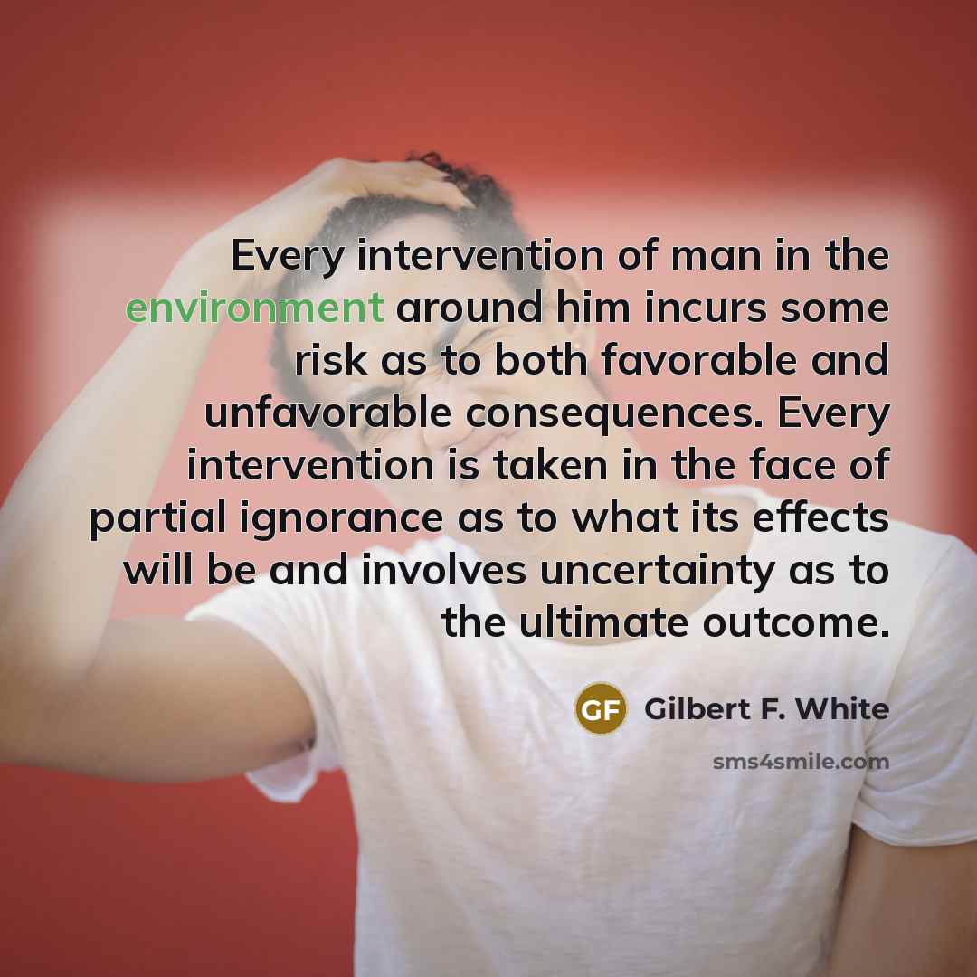 “Every intervention of man in the environment around him incurs some risk as to both favorable and unfavorable consequences. Every intervention is taken in the face of partial ignorance as to what its effects will be and involves uncertainty as to the ultimate outcome.” quote by Gilbert F. White