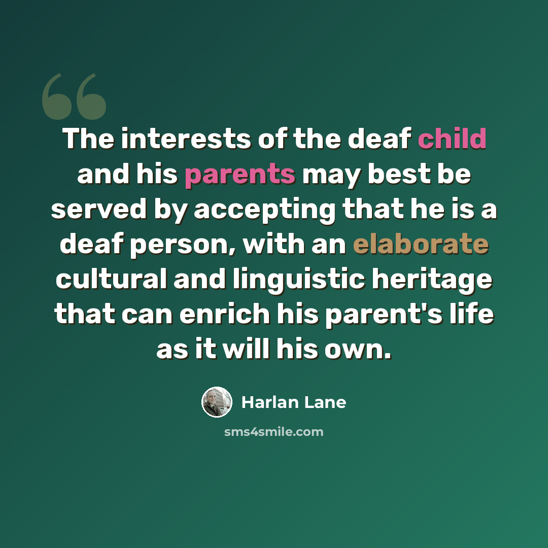 “The interests of the deaf child and his parents may best be served by accepting that he is a deaf person, with an elaborate cultural and linguistic heritage that can enrich his parent's life as it will his own.” quote by Harlan Lane