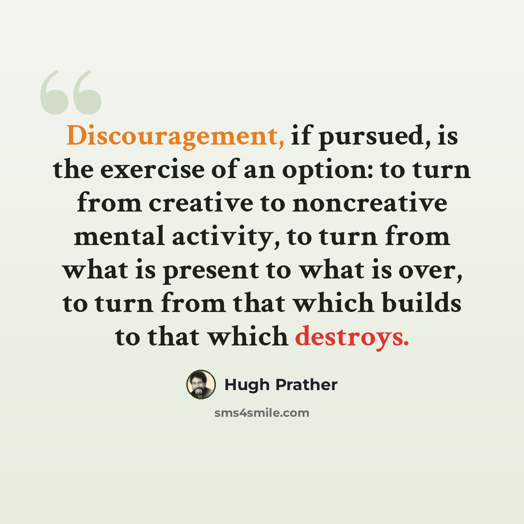 “Discouragement, if pursued, is the exercise of an option: to turn from creative to noncreative mental activity, to turn from what is present to what is over, to turn from that which builds to that which destroys.” quote by Hugh Prather