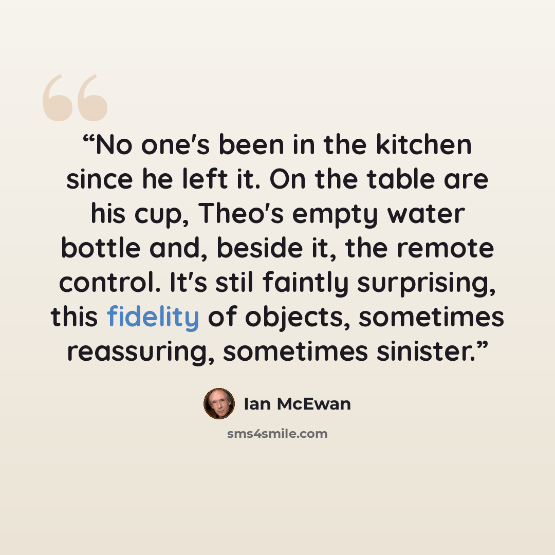 “No one's been in the kitchen since he left it. On the table are his cup, Theo's empty water bottle and, beside it, the remote control. It's stil faintly surprising, this fidelity of objects, sometimes reassuring, sometimes sinister.” quote by Ian McEwan