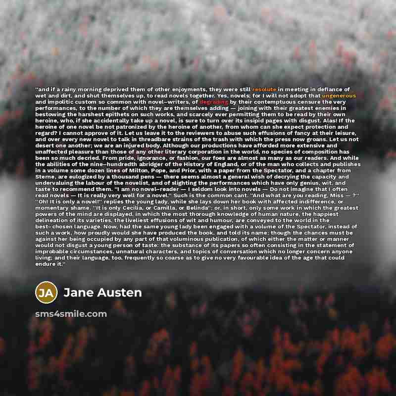 “and if a rainy morning deprived them of other enjoyments, they were still resolute in meeting in defiance of wet and dirt, and shut themselves up, to read novels together. Yes, novels; for I will not adopt that ungenerous and impolitic custom so common with novel–writers, of degrading by their…” quote by Jane Austen