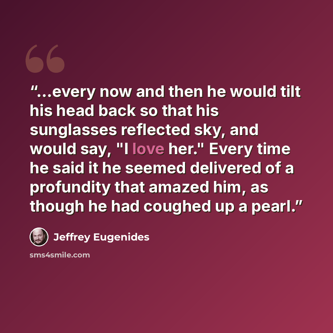 “...every now and then he would tilt his head back so that his sunglasses reflected sky, and would say, "I love her." Every time he said it he seemed delivered of a profundity that amazed him, as though he had coughed up a pearl.” quote by Jeffrey Eugenides
