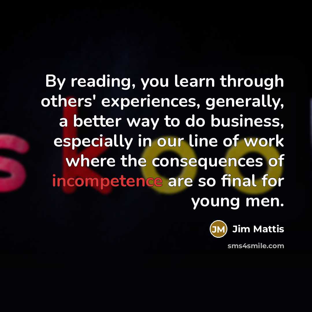 “By reading, you learn through others' experiences, generally, a better way to do business, especially in our line of work where the consequences of incompetence are so final for young men.” quote by Jim Mattis