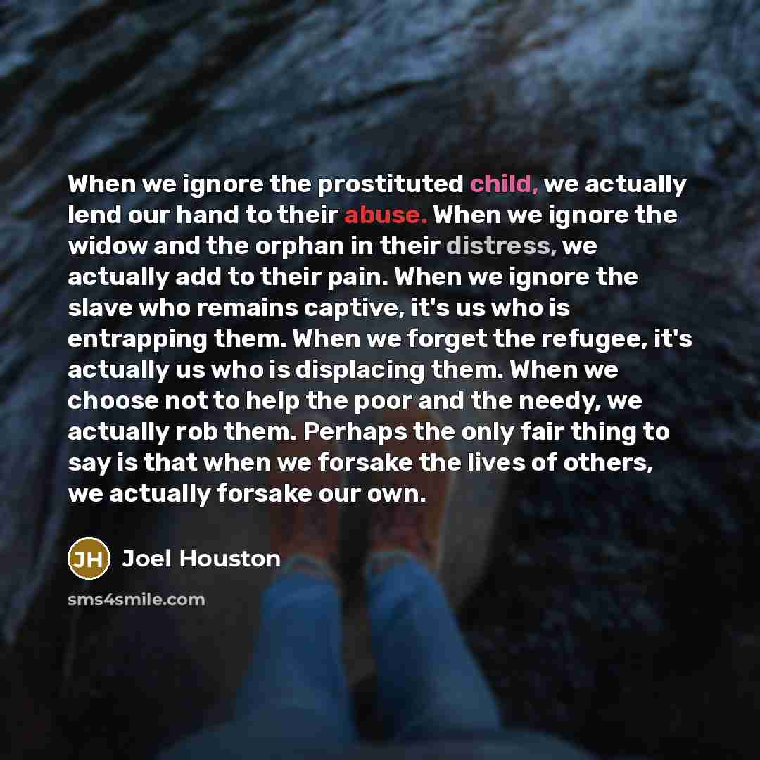 “When we ignore the prostituted child, we actually lend our hand to their abuse. When we ignore the widow and the orphan in their distress, we actually add to their pain. When we ignore the slave who remains captive, it's us who is entrapping them. When we forget the refugee, it's actually us who…” quote by Joel Houston