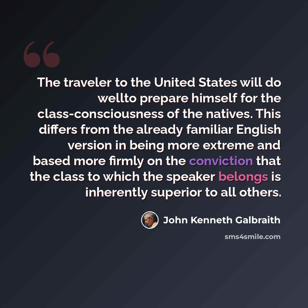 “The traveler to the United States will do wellto prepare himself for the class-consciousness of the natives. This differs from the already familiar English version in being more extreme and based more firmly on the conviction that the class to which the speaker belongs is inherently superior to…” quote by John Kenneth Galbraith