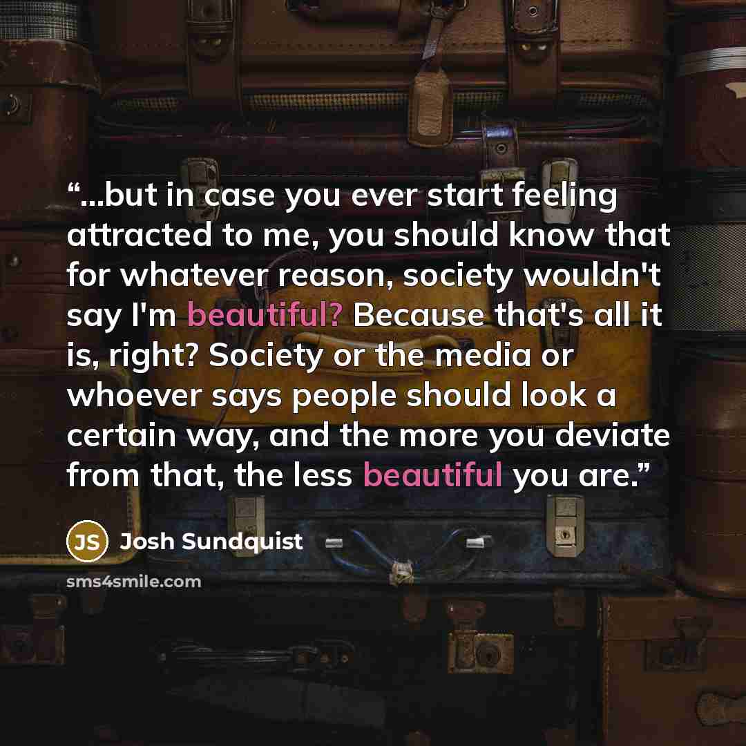 “...but in case you ever start feeling attracted to me, you should know that for whatever reason, society wouldn't say I'm beautiful? Because that's all it is, right? Society or the media or whoever says people should look a certain way, and the more you deviate from that, the less beautiful you are.” quote by Josh Sundquist