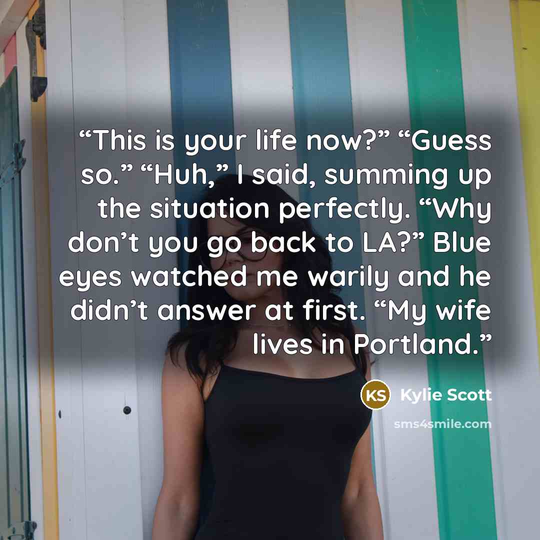 “This is your life now?” “Guess so.” “Huh,” I said, summing up the situation perfectly. “Why don’t you go back to LA?” Blue eyes watched me warily and he didn’t answer at first. “My wife lives in Portland.” quote by Kylie Scott