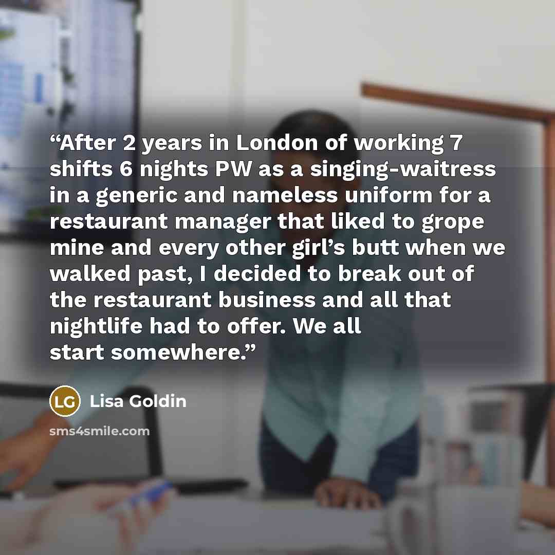 “After 2 years in London of working 7 shifts 6 nights PW as a singing-waitress in a generic and nameless uniform for a restaurant manager that liked to grope mine and every other girl’s butt when we walked past, I decided to break out of the restaurant business and all that nightlife had to offer…” quote by Lisa Goldin