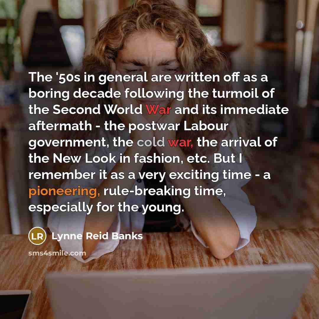 “The '50s in general are written off as a boring decade following the turmoil of the Second World War and its immediate aftermath - the postwar Labour government, the cold war, the arrival of the New Look in fashion, etc. But I remember it as a very exciting time - a pioneering, rule-breaking time…” quote by Lynne Reid Banks