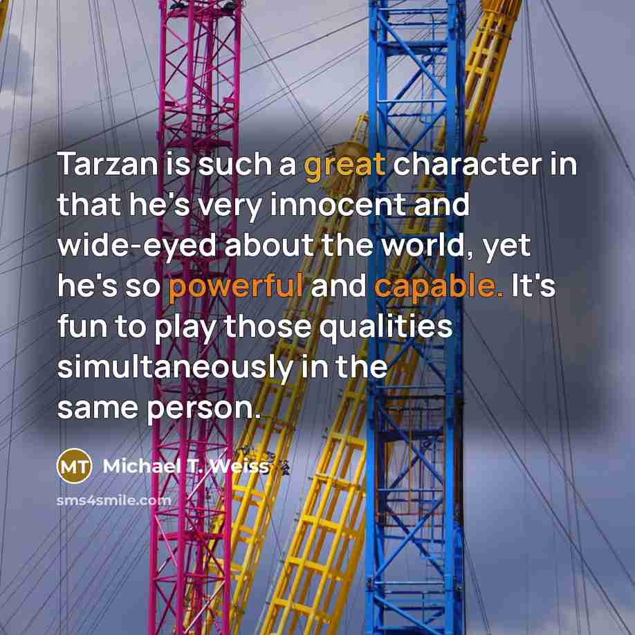 “Tarzan is such a great character in that he's very innocent and wide-eyed about the world, yet he's so powerful and capable. It's fun to play those qualities simultaneously in the same person.” quote by Michael T. Weiss