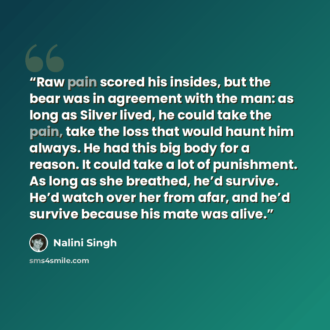 “Raw pain scored his insides, but the bear was in agreement with the man: as long as Silver lived, he could take the pain, take the loss that would haunt him always. He had this big body for a reason. It could take a lot of punishment. As long as she breathed, he’d survive. He’d watch over her from…” quote by Nalini Singh