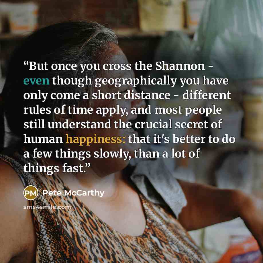 “But once you cross the Shannon - even though geographically you have only come a short distance - different rules of time apply, and most people still understand the crucial secret of human happiness: that it's better to do a few things slowly, than a lot of things fast.” quote by Pete McCarthy