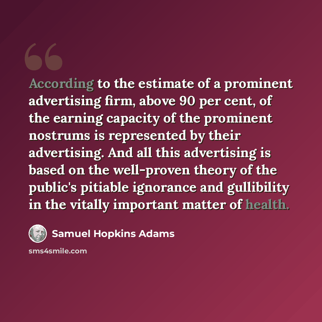 “According to the estimate of a prominent advertising firm, above 90 per cent, of the earning capacity of the prominent nostrums is represented by their advertising. And all this advertising is based on the well-proven theory of the public's pitiable ignorance and gullibility in the vitally…” quote by Samuel Hopkins Adams