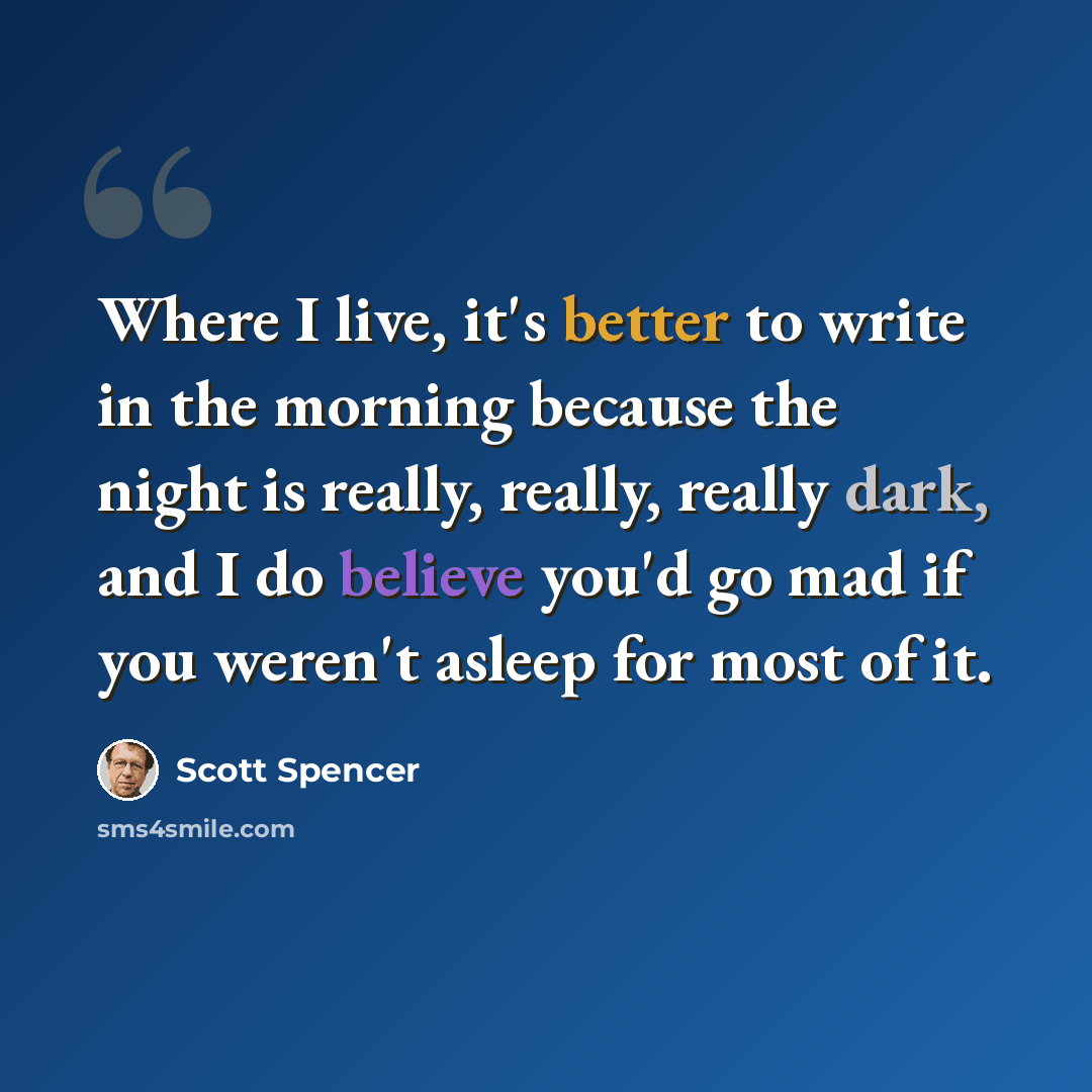 “Where I live, it's better to write in the morning because the night is really, really, really dark, and I do believe you'd go mad if you weren't asleep for most of it.” quote by Scott Spencer