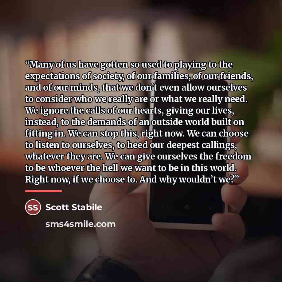 “Many of us have gotten so used to playing to the expectations of society, of our families, of our friends, and of our minds, that we don’t even allow ourselves to consider who we really are or what we really need. We ignore the calls of our hearts, giving our lives, instead, to the demands of an…” quote by Scott Stabile