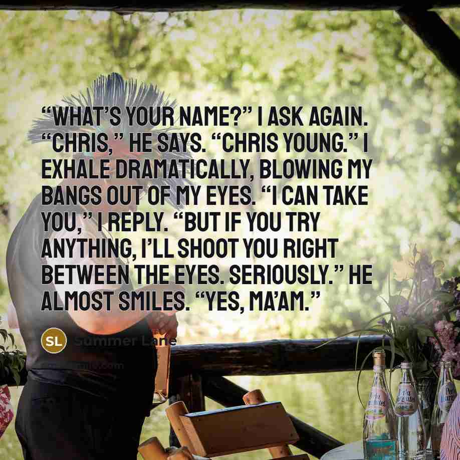 “What’s your name?” I ask again. “Chris,” he says. “Chris Young.” I exhale dramatically, blowing my bangs out of my eyes. “I can take you,” I reply. “But if you try anything, I’ll shoot you right between the eyes. Seriously.” He almost smiles. “Yes, ma’am.” quote by Summer Lane