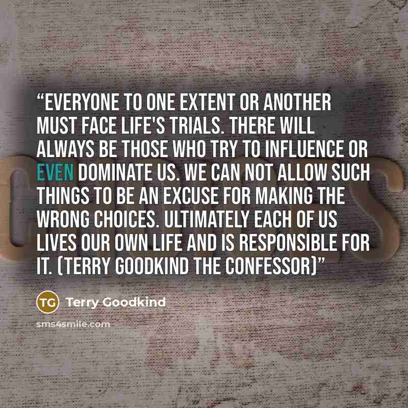 “Everyone to one extent or another must face life's trials. There will always be those who try to influence or even dominate us. We can not allow such things to be an excuse for making the wrong choices. Ultimately each of us lives our own life and is responsible for it. (Terry Goodkind The…” quote by Terry Goodkind