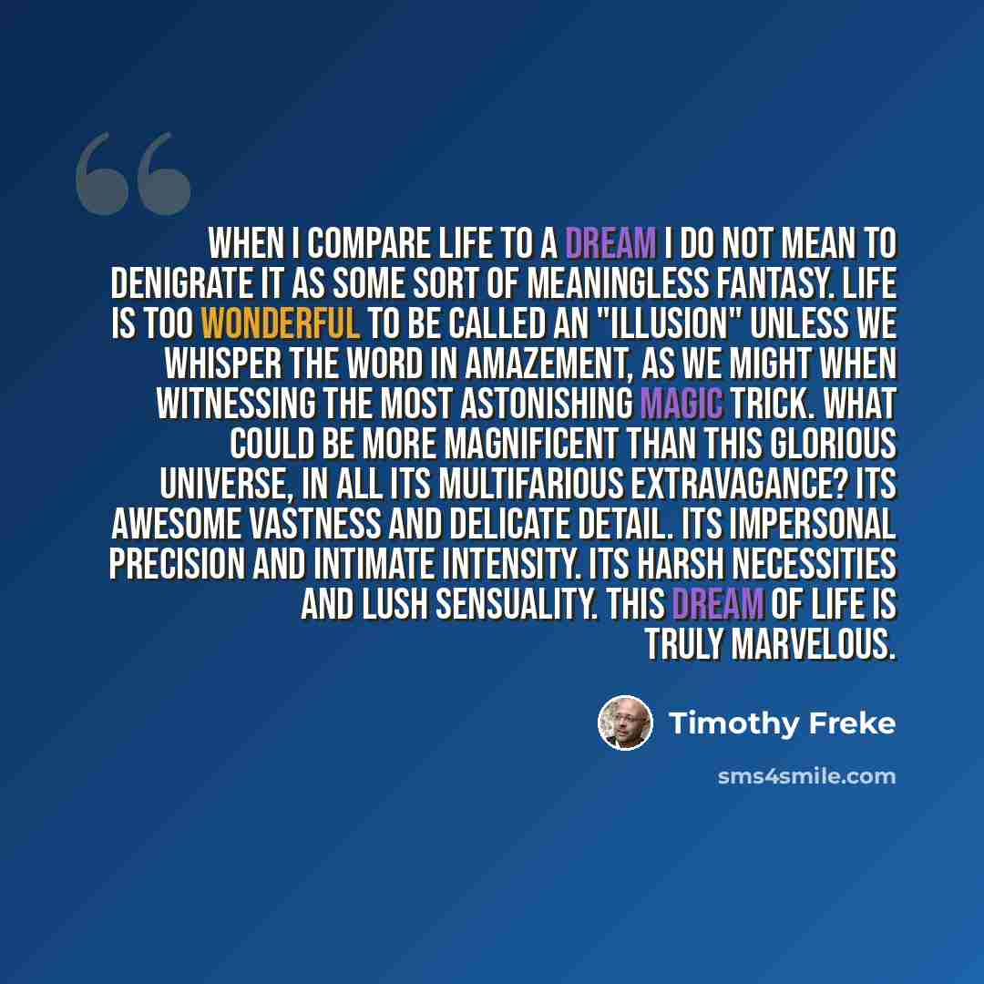 “When I compare life to a dream I do not mean to denigrate it as some sort of meaningless fantasy. Life is too wonderful to be called an "illusion" unless we whisper the word in amazement, as we might when witnessing the most astonishing magic trick. What could be more magnificent than this…” quote by Timothy Freke