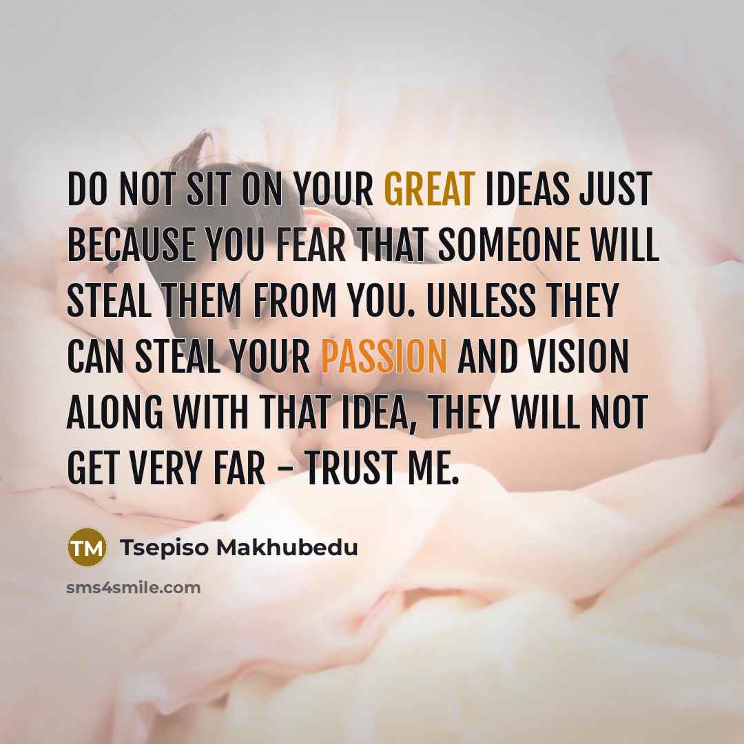 “Do not sit on your GREAT ideas just because you fear that someone will steal them from you. Unless they can steal your passion and vision along with that idea, they will not get very far - trust me.” quote by Tsepiso Makhubedu