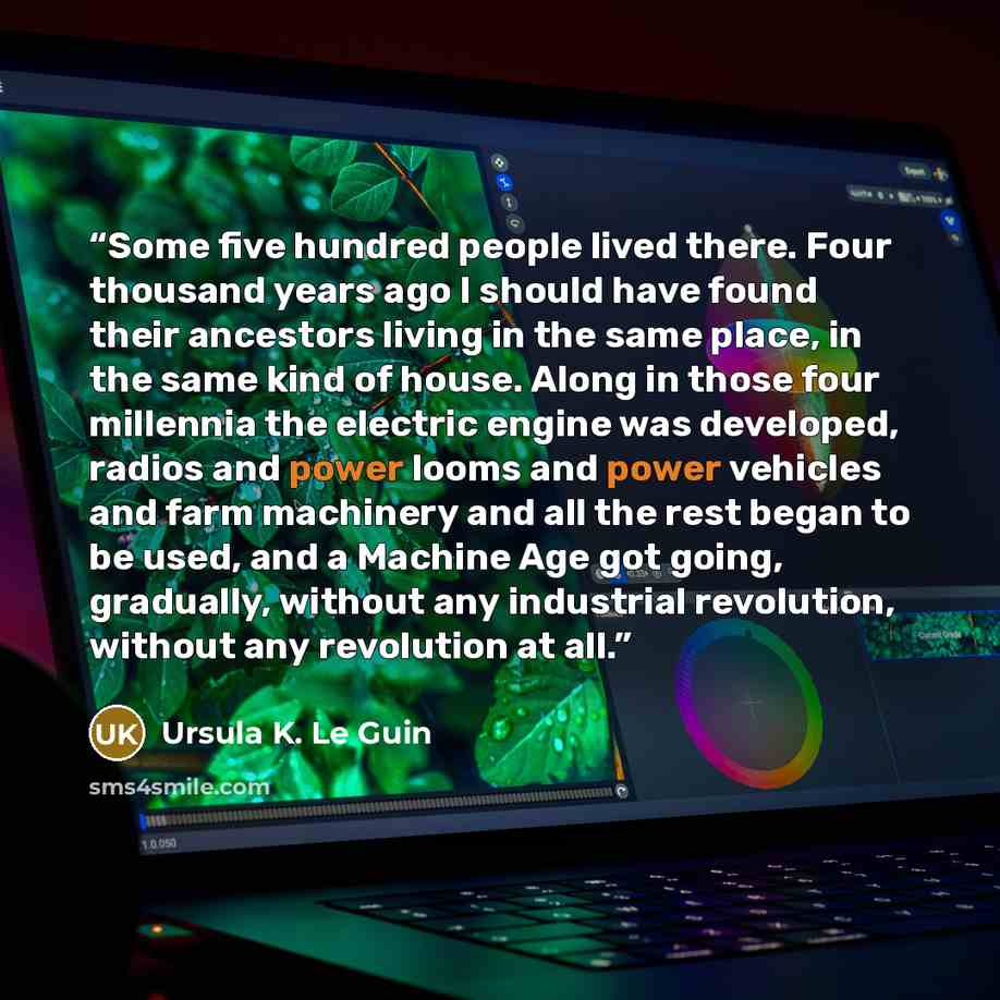 “Some five hundred people lived there. Four thousand years ago I should have found their ancestors living in the same place, in the same kind of house. Along in those four millennia the electric engine was developed, radios and power looms and power vehicles and farm machinery and all the rest…” quote by Ursula K. Le Guin