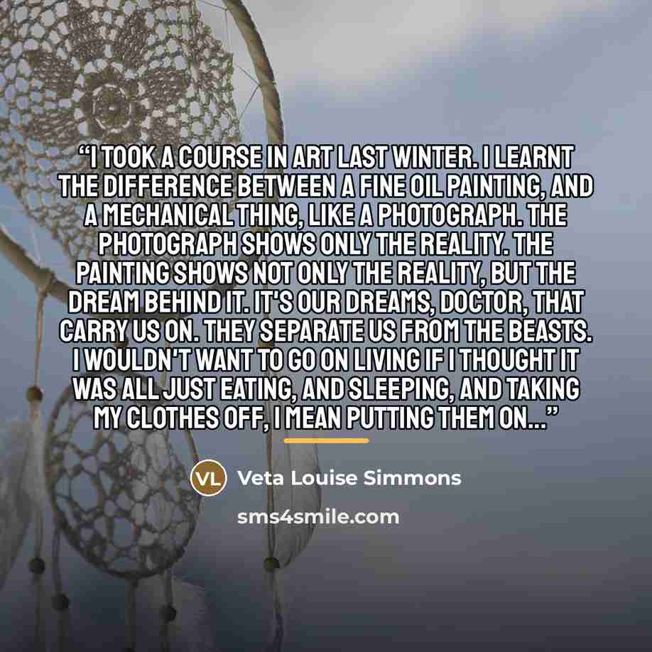 “I took a course in art last winter. I learnt the difference between a fine oil painting, and a mechanical thing, like a photograph. The photograph shows only the reality. The painting shows not only the reality, but the dream behind it. It's our dreams, doctor, that carry us on. They separate us…” quote by Veta Louise Simmons