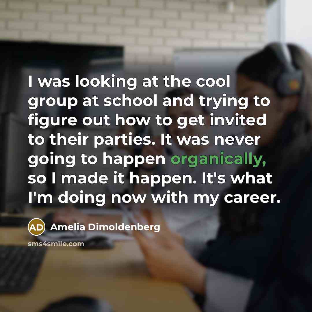 “I was looking at the cool group at school and trying to figure out how to get invited to their parties. It was never going to happen organically, so I made it happen. It's what I'm doing now with my career.” quote by Amelia Dimoldenberg