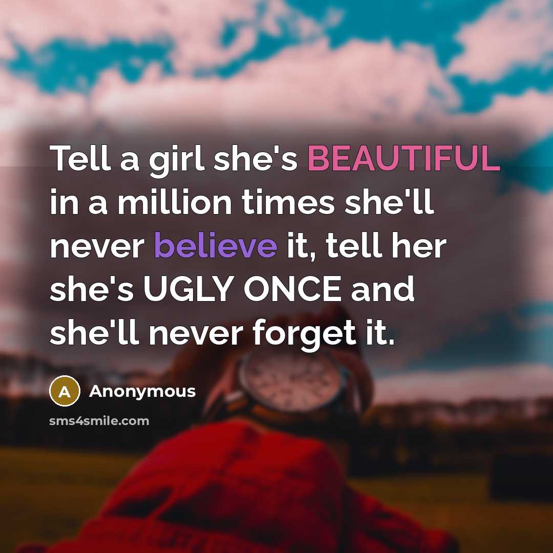 “Tell a girl she's BEAUTIFUL in a million times she'll never believe it, tell her she's UGLY ONCE and she'll never forget it.” quote by Anonymous