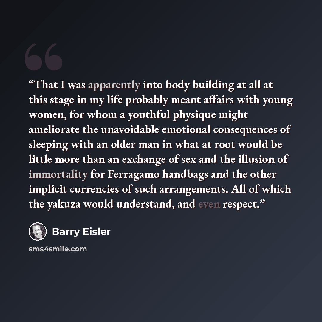 “That I was apparently into body building at all at this stage in my life probably meant affairs with young women, for whom a youthful physique might ameliorate the unavoidable emotional consequences of sleeping with an older man in what at root would be little more than an exchange of sex and the…” quote by Barry Eisler