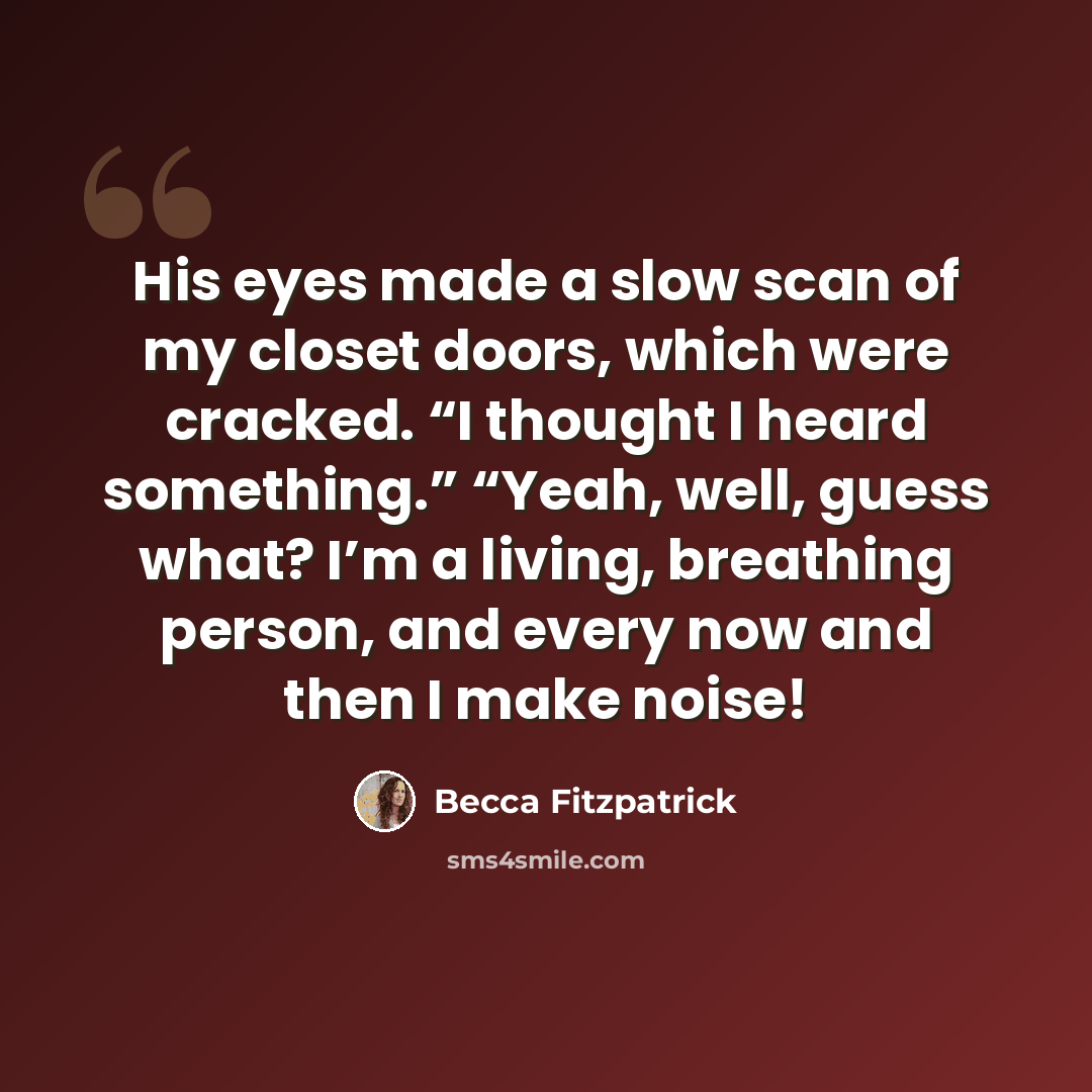 “His eyes made a slow scan of my closet doors, which were cracked. “I thought I heard something.” “Yeah, well, guess what? I’m a living, breathing person, and every now and then I make noise!” quote by Becca Fitzpatrick