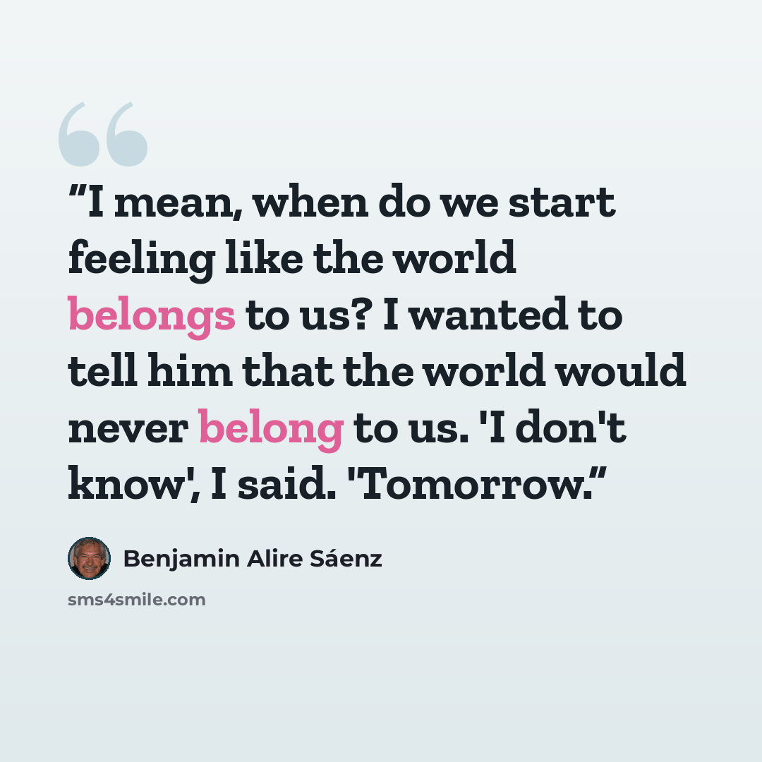 “I mean, when do we start feeling like the world belongs to us? I wanted to tell him that the world would never belong to us. 'I don't know', I said. 'Tomorrow.” quote by Benjamin Alire Sáenz