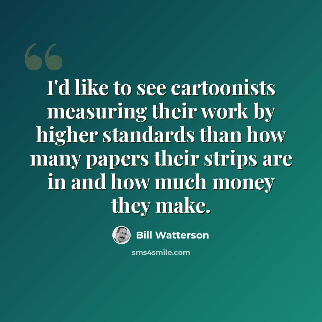 “I'd like to see cartoonists measuring their work by higher standards than how many papers their strips are in and how much money they make.” quote by Bill Watterson