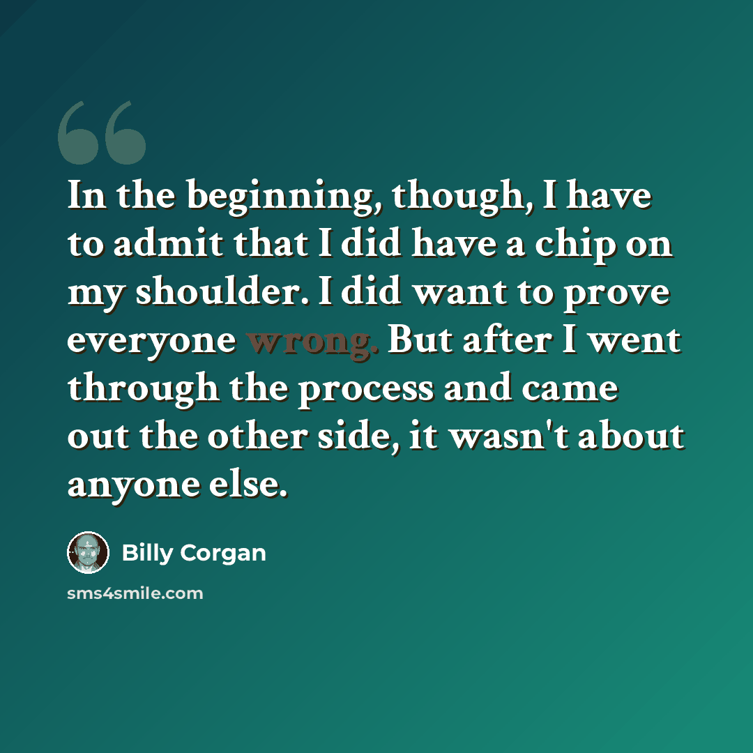 “In the beginning, though, I have to admit that I did have a chip on my shoulder. I did want to prove everyone wrong. But after I went through the process and came out the other side, it wasn't about anyone else.” quote by Billy Corgan