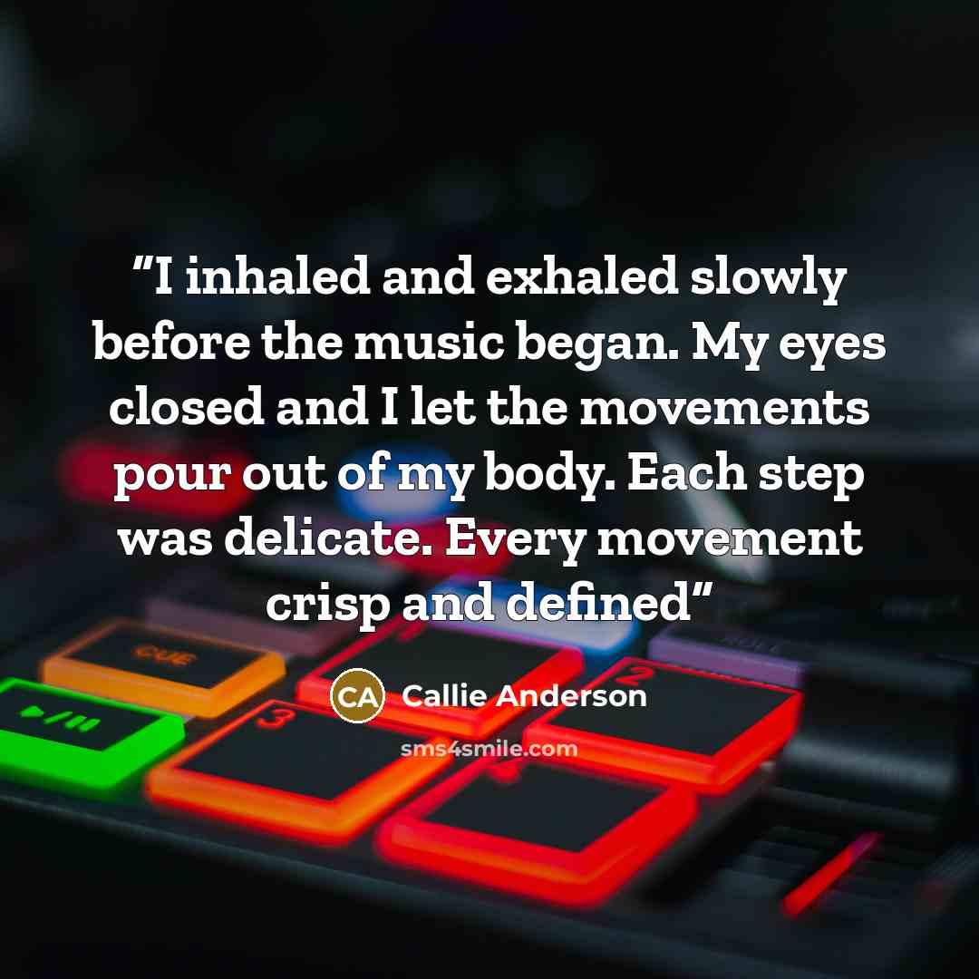 “I inhaled and exhaled slowly before the music began. My eyes closed and I let the movements pour out of my body. Each step was delicate. Every movement crisp and defined” quote by Callie Anderson