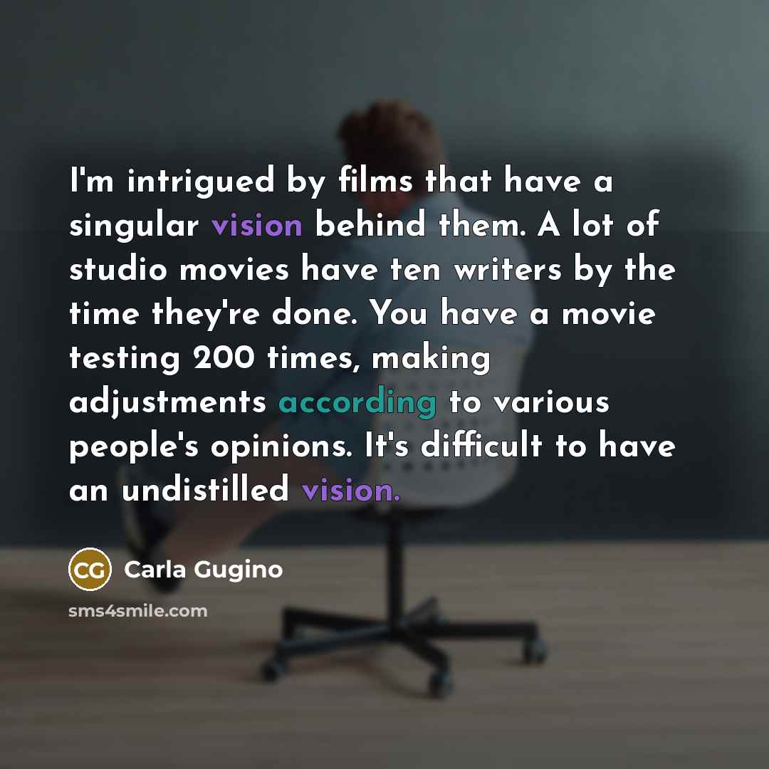 “I'm intrigued by films that have a singular vision behind them. A lot of studio movies have ten writers by the time they're done. You have a movie testing 200 times, making adjustments according to various people's opinions. It's difficult to have an undistilled vision.” quote by Carla Gugino