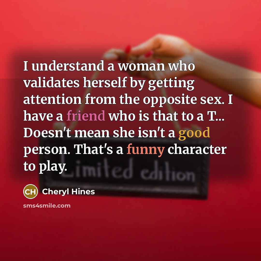 “I understand a woman who validates herself by getting attention from the opposite sex. I have a friend who is that to a T... Doesn't mean she isn't a good person. That's a funny character to play.” quote by Cheryl Hines
