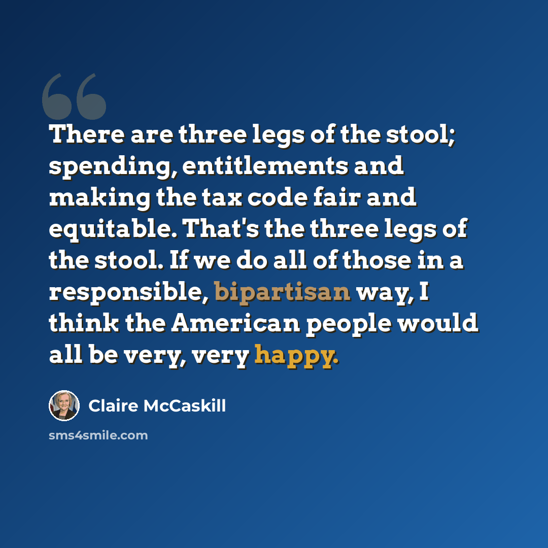 “There are three legs of the stool; spending, entitlements and making the tax code fair and equitable. That's the three legs of the stool. If we do all of those in a responsible, bipartisan way, I think the American people would all be very, very happy.” quote by Claire McCaskill