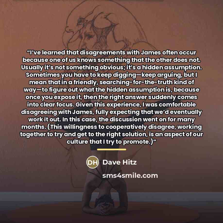“I’ve learned that disagreements with James often occur because one of us knows something that the other does not. Usually it’s not something obvious; it’s a hidden assumption. Sometimes you have to keep digging—keep arguing, but I mean that in a friendly, searching-for-the-truth kind of way—to…” quote by Dave Hitz