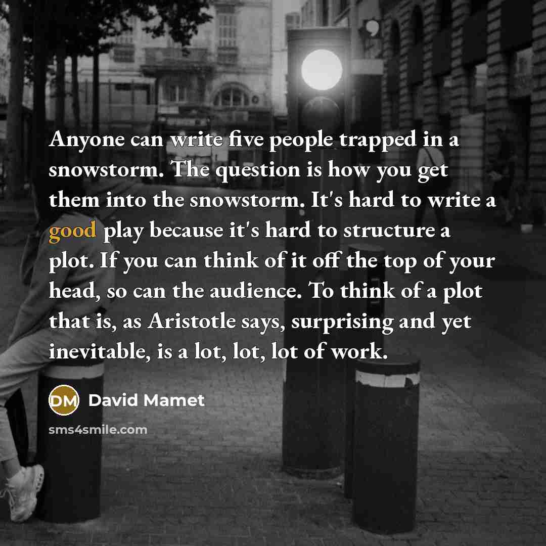 “Anyone can write five people trapped in a snowstorm. The question is how you get them into the snowstorm. It's hard to write a good play because it's hard to structure a plot. If you can think of it off the top of your head, so can the audience. To think of a plot that is, as Aristotle says…” quote by David Mamet