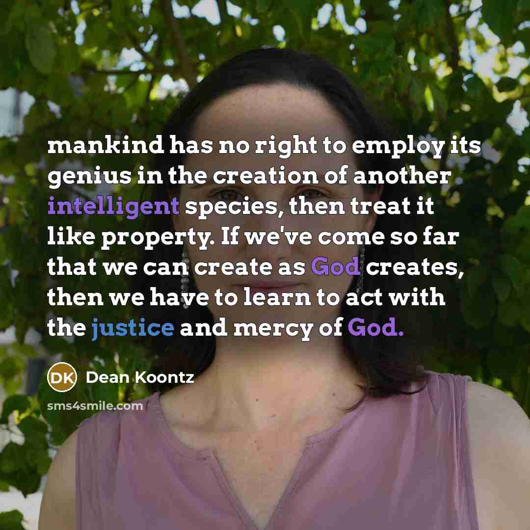 “mankind has no right to employ its genius in the creation of another intelligent species, then treat it like property. If we've come so far that we can create as God creates, then we have to learn to act with the justice and mercy of God.” quote by Dean Koontz