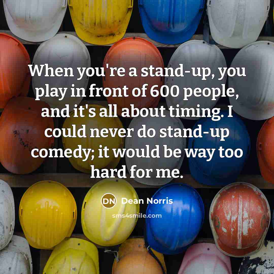 “When you're a stand-up, you play in front of 600 people, and it's all about timing. I could never do stand-up comedy; it would be way too hard for me.” quote by Dean Norris