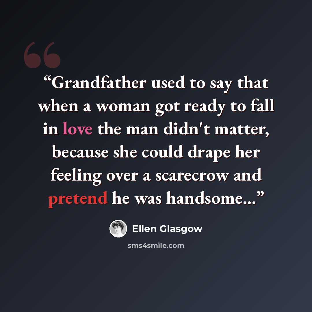 “Grandfather used to say that when a woman got ready to fall in love the man didn't matter, because she could drape her feeling over a scarecrow and pretend he was handsome...” quote by Ellen Glasgow