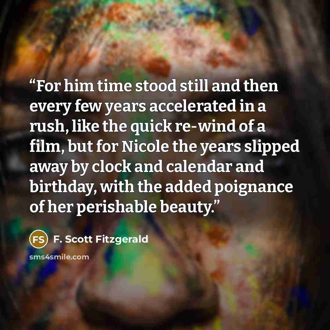 “For him time stood still and then every few years accelerated in a rush, like the quick re-wind of a film, but for Nicole the years slipped away by clock and calendar and birthday, with the added poignance of her perishable beauty.” quote by F. Scott Fitzgerald