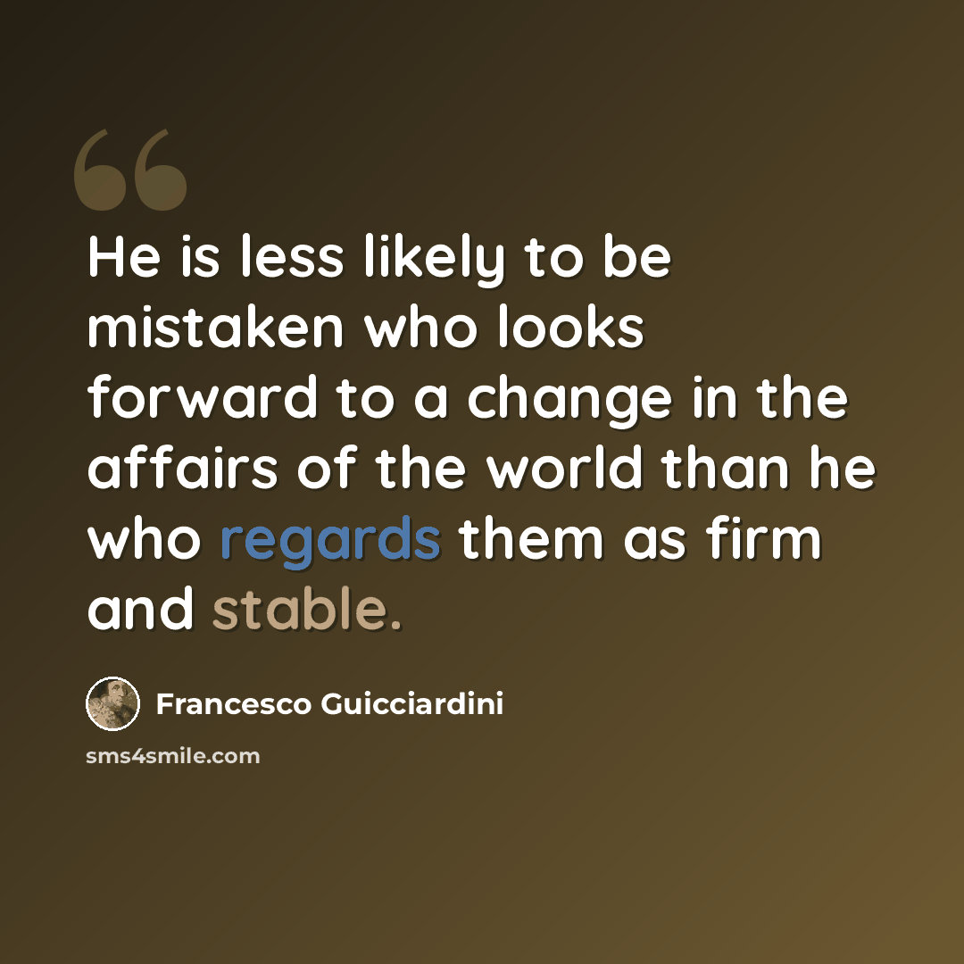 “He is less likely to be mistaken who looks forward to a change in the affairs of the world than he who regards them as firm and stable.” quote by Francesco Guicciardini